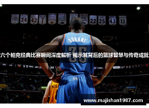 六个帕克经典比赛瞬间深度解析 揭示其背后的篮球智慧与传奇成就