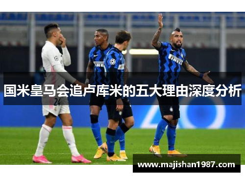 国米皇马会追卢库米的五大理由深度分析