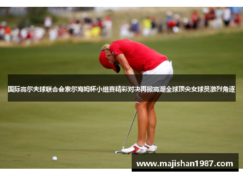 国际高尔夫球联合会索尔海姆杯小组赛精彩对决再掀高潮全球顶尖女球员激烈角逐