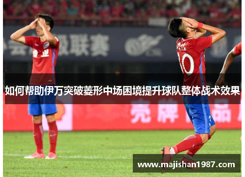 如何帮助伊万突破菱形中场困境提升球队整体战术效果 如何帮助伊万突破菱形中场困境提升球队整体战术效果